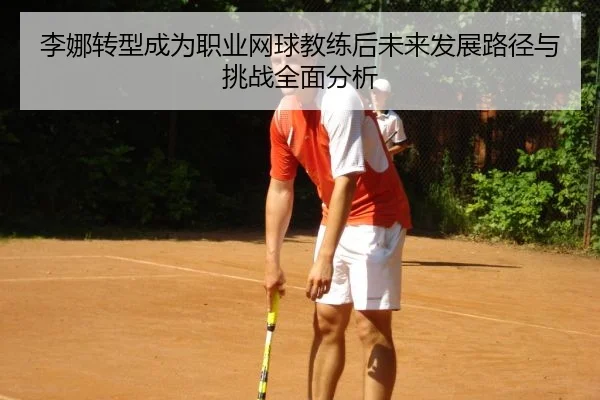 李娜转型成为职业网球教练后未来发展路径与挑战全面分析