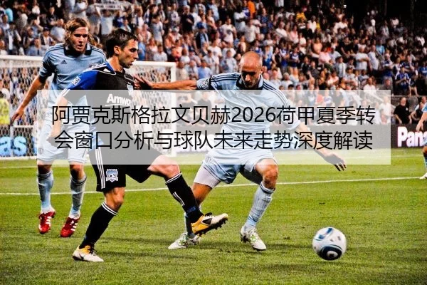 阿贾克斯格拉文贝赫2026荷甲夏季转会窗口分析与球队未来走势深度解读